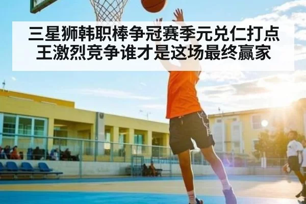 三星狮韩职棒争冠赛季元兑仁打点王激烈竞争谁才是这场最终赢家